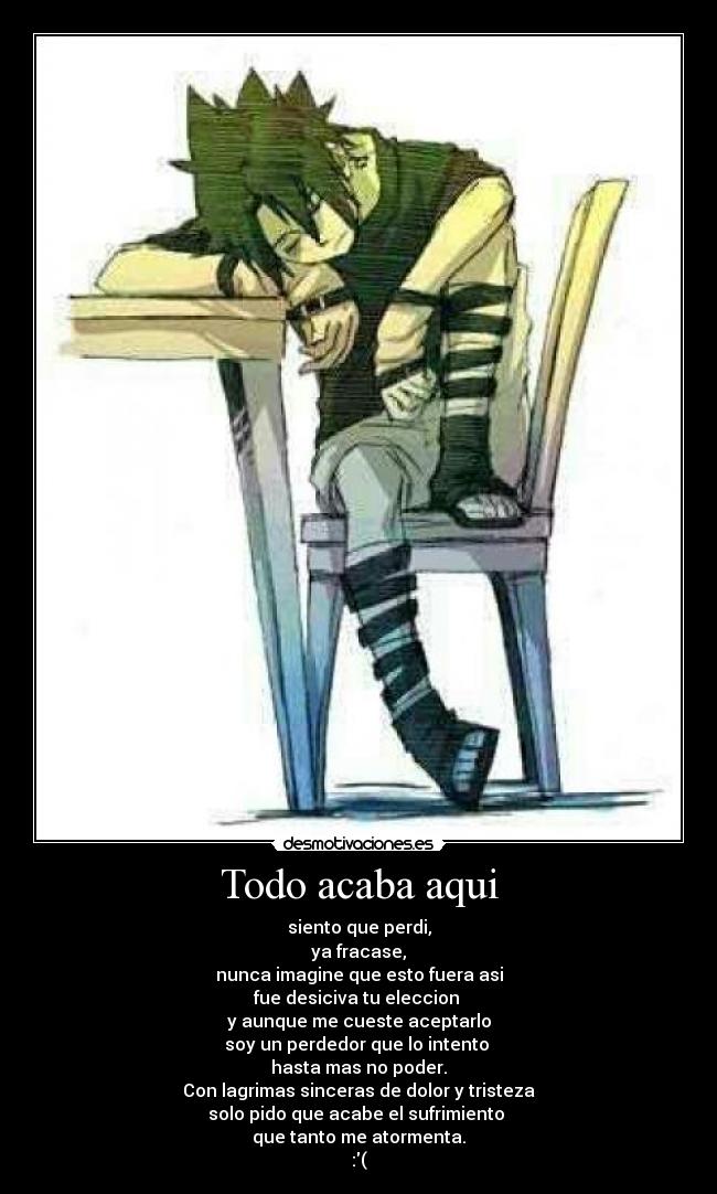 Todo acaba aqui - siento que perdi,
ya fracase,
nunca imagine que esto fuera asi
fue desiciva tu eleccion 
y aunque me cueste aceptarlo
soy un perdedor que lo intento 
hasta mas no poder.
Con lagrimas sinceras de dolor y tristeza
solo pido que acabe el sufrimiento 
que tanto me atormenta.
:(