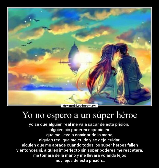 Yo no espero a un súper héroe - yo se que alguien real me va a sacar de esta prisión, 
alguien sin poderes especiales 
que me lleve a caminar de la mano,
alguien real que me cuide y se deje cuidar,
alguien que me abrace cuando todos los súper héroes fallen
y entonces si, alguien imperfecto sin súper poderes me rescatara,
me tomara de la mano y me llevara volando lejos
muy lejos de esta prisión...