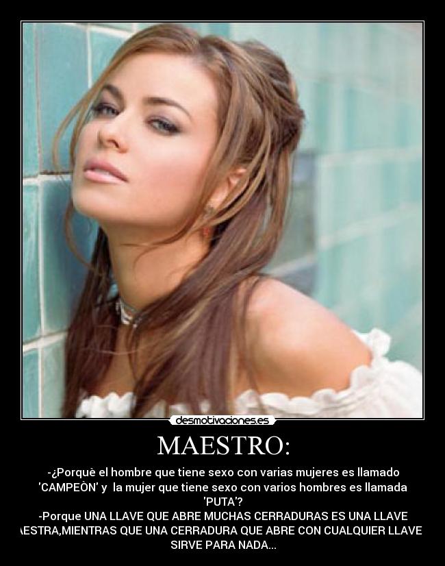MAESTRO: - -¿Porquè el hombre que tiene sexo con varias mujeres es llamado
CAMPEÒN y la mujer que tiene sexo con varios hombres es llamada
PUTA?
-Porque UNA LLAVE QUE ABRE MUCHAS CERRADURAS ES UNA LLAVE
MAESTRA,MIENTRAS QUE UNA CERRADURA QUE ABRE CON CUALQUIER LLAVE NO
SIRVE PARA NADA...