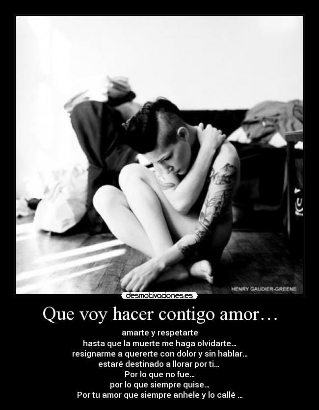 Que voy hacer contigo amor… - amarte y respetarte
hasta que la muerte me haga olvidarte…
resignarme a quererte con dolor y sin hablar…
estaré destinado a llorar por ti…
Por lo que no fue…
por lo que siempre quise…
Por tu amor que siempre anhele y lo callé …
