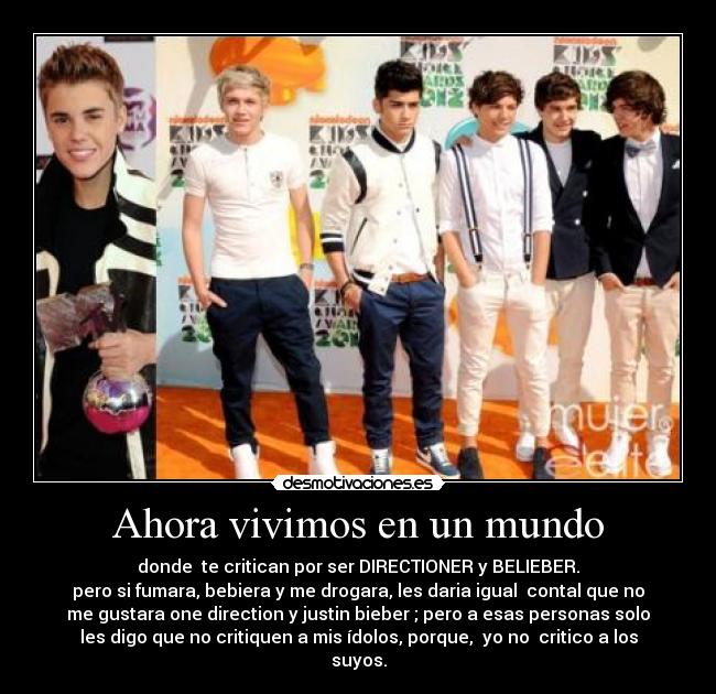 Ahora vivimos en un mundo - donde te critican por ser DIRECTIONER y BELIEBER.
pero si fumara, bebiera y me drogara, les daria igual contal que no
me gustara one direction y justin bieber ; pero a esas personas solo
les digo que no critiquen a mis ídolos, porque, yo no critico a los
suyos.