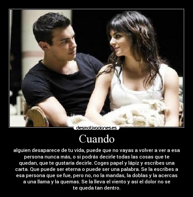 Cuando - alguien desaparece de tu vida, puede que no vayas a volver a ver a esa
persona nunca más, o si podrás decirle todas las cosas que te
quedan, que te gustaría decirle. Coges papel y lápiz y escribes una
carta. Que puede ser eterna o puede ser una palabra. Se la escribes a
esa persona que se fue, pero no, no la mandas, la doblas y la acercas
a una llama y la quemas. Se la lleva el viento y así el dolor no se
te queda tan dentro.