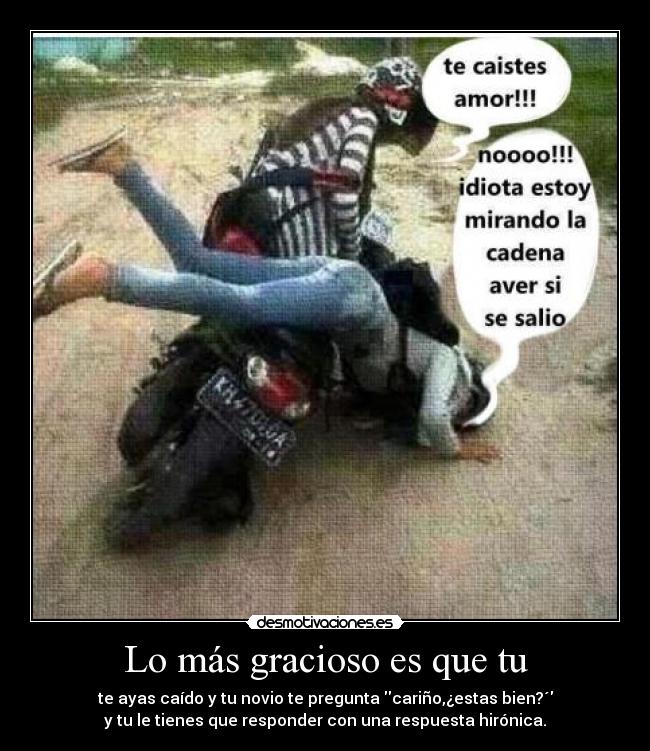 Lo más gracioso es que tu - te ayas caído y tu novio te pregunta cariño,¿estas bien?´
y tu le tienes que responder con una respuesta hirónica.