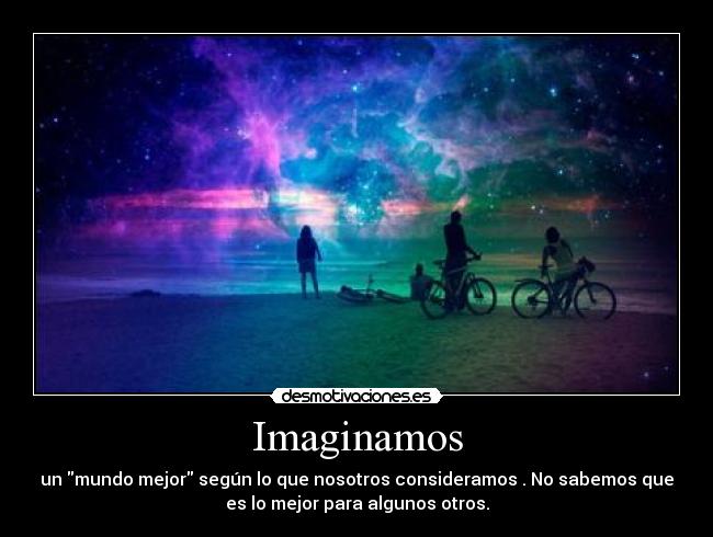 Imaginamos - un mundo mejor según lo que nosotros consideramos . No sabemos que
es lo mejor para algunos otros.