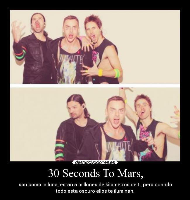 30 Seconds To Mars, - son como la luna, están a millones de kilómetros de ti, pero cuando
todo esta oscuro ellos te iluminan.