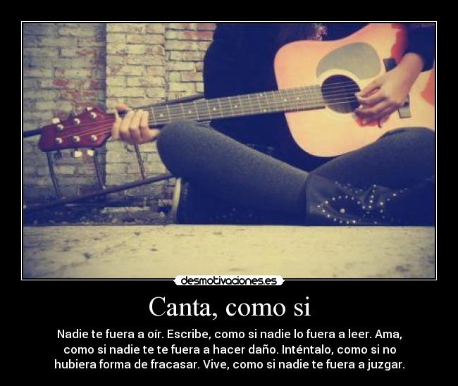 Canta, como si - Nadie te fuera a oír. Escribe, como si nadie lo fuera a leer. Ama,
como si nadie te te fuera a hacer daño. Inténtalo, como si no
hubiera forma de fracasar. Vive, como si nadie te fuera a juzgar.