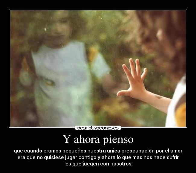 Y ahora pienso - que cuando eramos pequeños nuestra unica preocupación por el amor
era que no quisiese jugar contigo y ahora lo que mas nos hace sufrir
es que juegen con nosotros