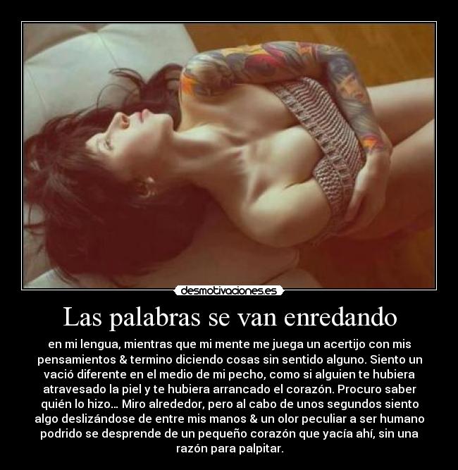 Las palabras se van enredando - en mi lengua, mientras que mi mente me juega un acertijo con mis
pensamientos & termino diciendo cosas sin sentido alguno. Siento un
vació diferente en el medio de mi pecho, como si alguien te hubiera
atravesado la piel y te hubiera arrancado el corazón. Procuro saber
quién lo hizo… Miro alrededor, pero al cabo de unos segundos siento
algo deslizándose de entre mis manos & un olor peculiar a ser humano
podrido se desprende de un pequeño corazón que yacía ahí, sin una
razón para palpitar.