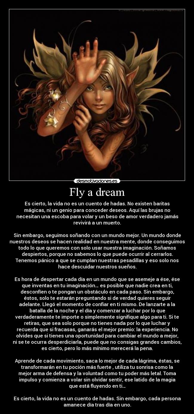 Fly a dream - Es cierto, la vida no es un cuento de hadas. No existen baritas
mágicas, ni un genio para conceder deseos. Aquí las brujas no
necesitan una escoba para volar y un beso de amor verdadero jamás
revivirá a un muerto.

Sin embargo, seguimos soñando con un mundo mejor. Un mundo donde
nuestros deseos se hacen realidad en nuestra mente, donde conseguimos
todo lo que queremos con solo usar nuestra imaginación. Soñamos
despiertos, porque no sabemos lo que puede ocurrir al cerrarlos.
Tenemos pánico a que se cumplan nuestras pesadillas y eso solo nos
hace descuidar nuestros sueños.

Es hora de despertar cada día en un mundo que se asemeje a ése, ése
que inventas en tu imaginación… es posible que nadie crea en ti,
desconfíen o te pongan un obstáculo en cada paso. Sin embargo,
éstos, solo te estarán preguntando si de verdad quieres seguir
adelante. Llegó el momento de confiar en ti mismo. De lanzarte a la
batalla de la noche y el día y comenzar a luchar por lo que
verdaderamente te importe o simplemente signifique algo para ti. Si te
retiras, que sea solo porque no tienes nada por lo que luchar y
recuerda que si fracasas, ganarás el mejor premio: la experiencia. No
olvides que si tienes una oportunidad para cambiar el mundo a mejor,
ni se te ocurra desperdiciarla, puede que no consigas grandes cambios,
es cierto, pero lo más mínimo merecerá la pena.

Aprende de cada movimiento, saca lo mejor de cada lágrima, éstas, se
transformarán en tu poción más fuerte , utiliza tu sonrisa como la
mejor arma de defensa y la voluntad como tu poder más letal. Toma
impulso y comienza a volar sin olvidar sentir, ese latido de la magia
que está fluyendo en ti…

Es cierto, la vida no es un cuento de hadas. Sin embargo, cada persona
amanece día tras día en uno.