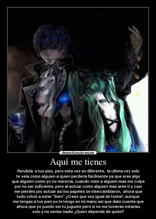 Aquí me tienes - Rendida a tus pies, pero esta vez es diferente, la ultima vez solo
te veía como alguien a quien perdería fácilmente ya que eras algo
que alguien como yo no merecía, cuando viste a alguien mas me culpe
por no ser suficiente, pero al actuar como alguien mas ante ti y casi
me pierdes por actuar así los papeles se intercambiaron, ahora que
todo volvió a estar bien ¿Crees que soy igual de tonta?, aunque
me tengas a tus pies yo te tengo en mi mano así que date cuenta que
ahora que yo puedo ser tu juguete pero si no me tuvieras estarías
solo y no serias nadie ¿Quien depende de quien?