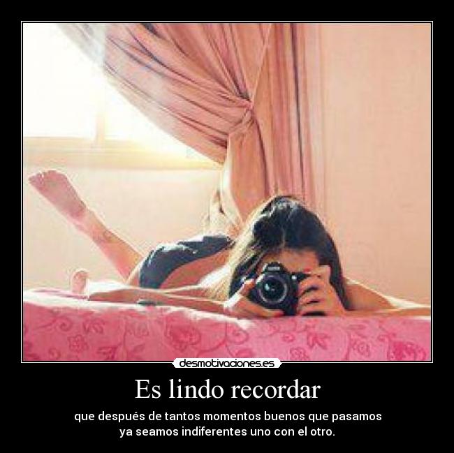 Es lindo recordar - que después de tantos momentos buenos que pasamos
ya seamos indiferentes uno con el otro.