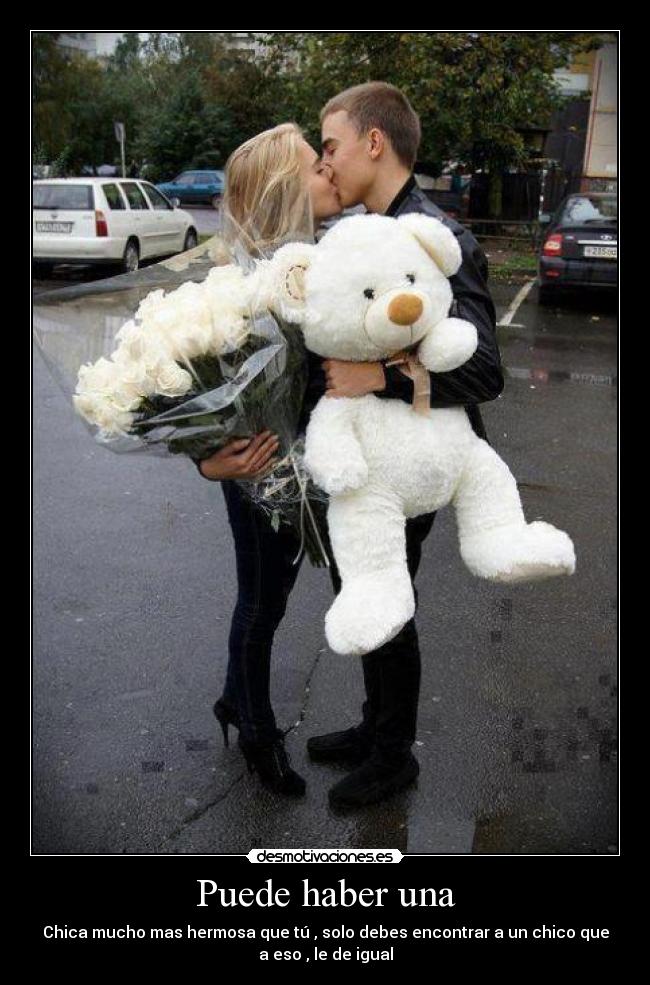 Puede haber una - Chica mucho mas hermosa que tú , solo debes encontrar a un chico que
a eso , le de igual