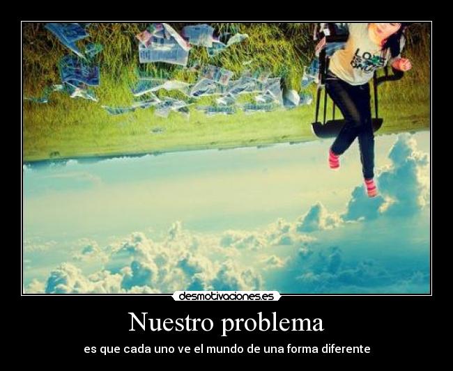 Nuestro problema - es que cada uno ve el mundo de una forma diferente