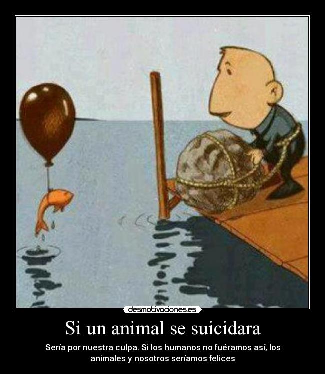 Si un animal se suicidara - Sería por nuestra culpa. Si los humanos no fuéramos así, los
animales y nosotros seríamos felices