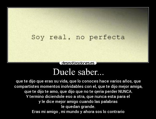 Duele saber... - que te dijo que eras su vida, que lo conoces hace varios años, que
compartistes momentos inolvidables con el, que te dijo mejor amiga,
que te dijo te amo, que dijo que no te qeria perder NUNCA.
Y termino diciendole eso a otra, que nunca esta para el
y le dice mejor amigo cuando las palabras
le quedan grande.
Eras mi amigo , mi mundo y ahora sos lo contrario