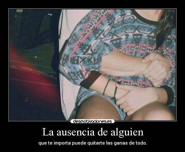 La ausencia de alguien - que te importa puede quitarte las ganas de todo.