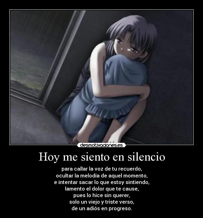 Hoy me siento en silencio - para callar la voz de tu recuerdo,
ocultar la melodía de aquel momento,
e intentar sacar lo que estoy sintiendo,
lamento el dolor que te cause,
pues lo hice sin querer,
solo un viejo y triste verso,
de un adiós en progreso.