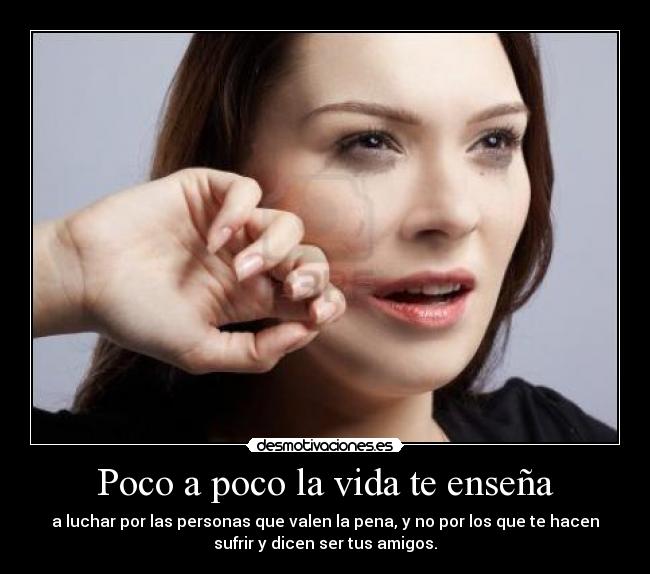 Poco a poco la vida te enseña - a luchar por las personas que valen la pena, y no por los que te hacen
sufrir y dicen ser tus amigos.
