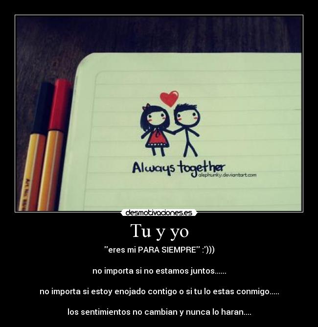 Tu y yo - eres mi PARA SIEMPRE :)))
no importa si no estamos juntos......
no importa si estoy enojado contigo o si tu lo estas conmigo.....
los sentimientos no cambian y nunca lo haran....