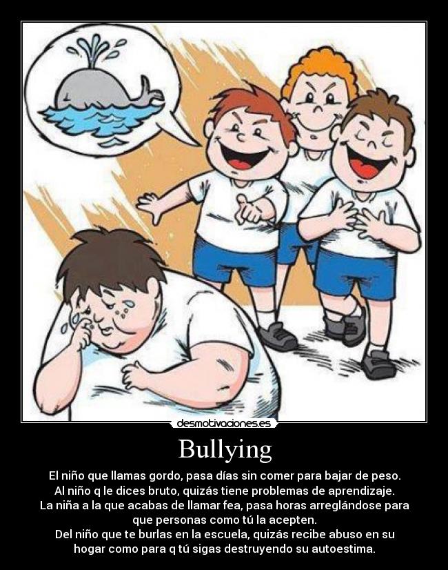 Bullying - El niño que llamas gordo, pasa días sin comer para bajar de peso.
Al niño q le dices bruto, quizás tiene problemas de aprendizaje.
La niña a la que acabas de llamar fea, pasa horas arreglándose para
que personas como tú la acepten.
Del niño que te burlas en la escuela, quizás recibe abuso en su
hogar como para q tú sigas destruyendo su autoestima.