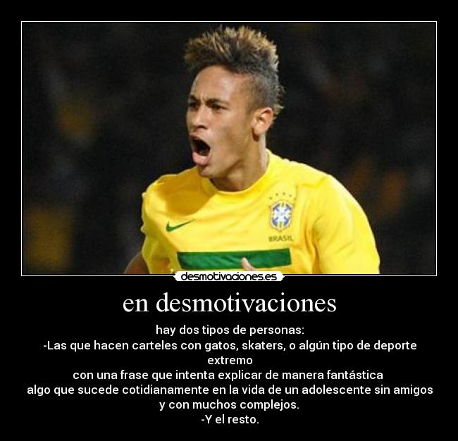 en desmotivaciones - hay dos tipos de personas:
-Las que hacen carteles con gatos, skaters, o algún tipo de deporte extremo
con una frase que intenta explicar de manera fantástica 
algo que sucede cotidianamente en la vida de un adolescente sin amigos
y con muchos complejos.
-Y el resto.