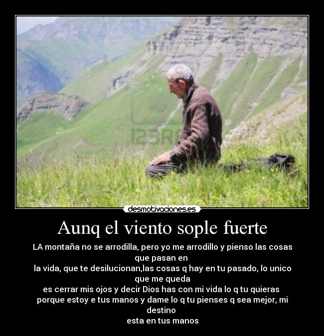Aunq el viento sople fuerte - LA montaña no se arrodilla, pero yo me arrodillo y pienso las cosas que pasan en
la vida, que te desilucionan,las cosas q hay en tu pasado, lo unico que me queda
es cerrar mis ojos y decir Dios has con mi vida lo q tu quieras
porque estoy e tus manos y dame lo q tu pienses q sea mejor, mi destino
esta en tus manos