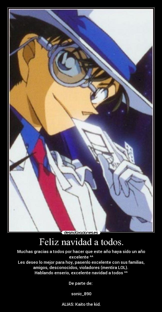 Feliz navidad a todos. - Muchas gracias a todos por hacer que este año haya sido un año
excelente ^^
Les deseo lo mejor para hoy, pasenlo excelente con sus familias,
amigos, desconocidos, violadores (mentira LOL).
Hablando enserio, excelente navidad a todos ^^
De parte de:
sonic_890
ALIAS: Kaito the kid.