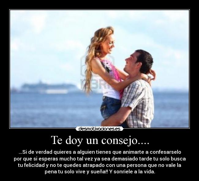 Te doy un consejo.... - ...Si de verdad quieres a alguien tienes que animarte a confesarselo
por que si esperas mucho tal vez ya sea demasiado tarde tu solo busca
tu felicidad y no te quedes atrapado con una persona que no vale la
pena tu solo vive y sueña!! Y sonriele a la vida.