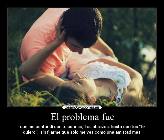 El problema fue - que me confundí con tu sonrisa, tus abrazos, hasta con tus te
quiero; sin fijarme que solo me ves como una amistad más.