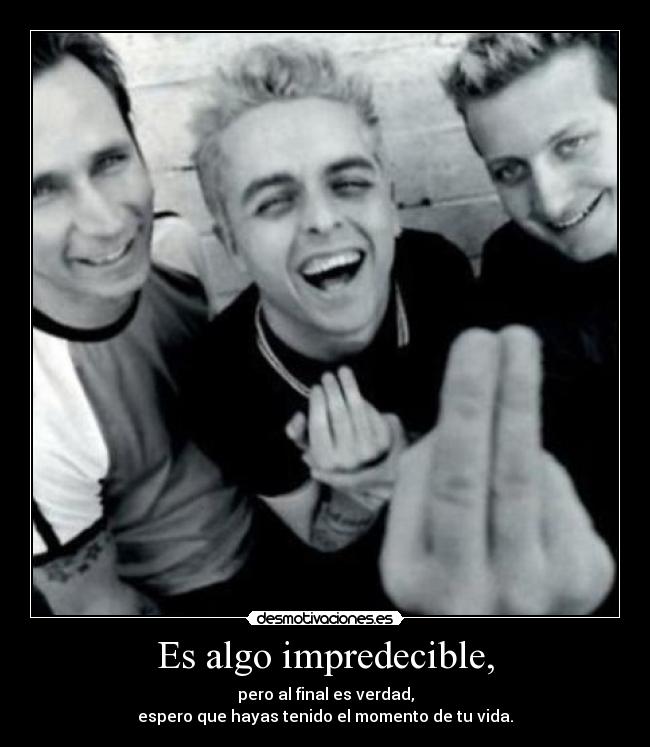 Es algo impredecible, - pero al final es verdad,
espero que hayas tenido el momento de tu vida.