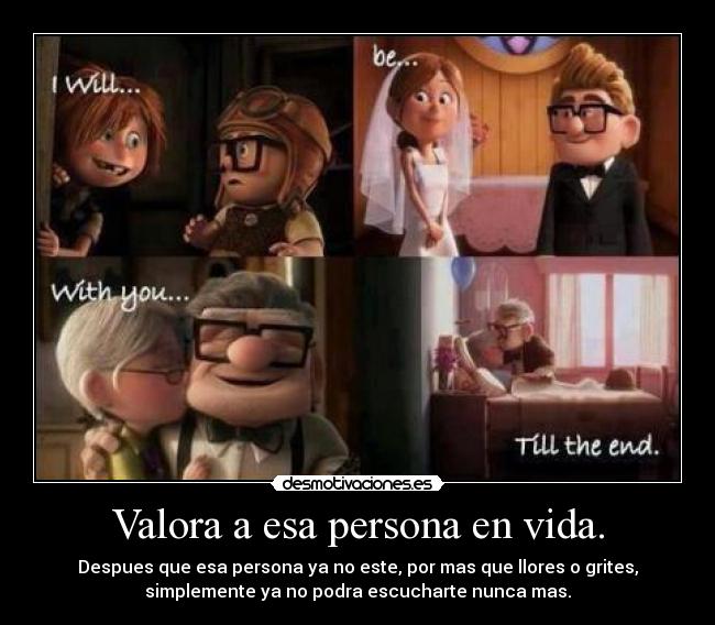 Valora a esa persona en vida. - Despues que esa persona ya no este, por mas que llores o grites,
simplemente ya no podra escucharte nunca mas.