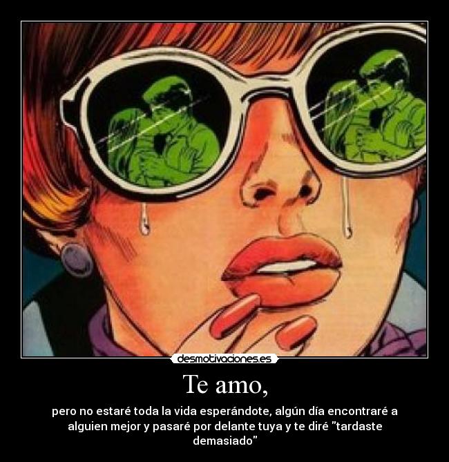 Te amo, - pero no estaré toda la vida esperándote, algún día encontraré a
alguien mejor y pasaré por delante tuya y te diré tardaste
demasiado