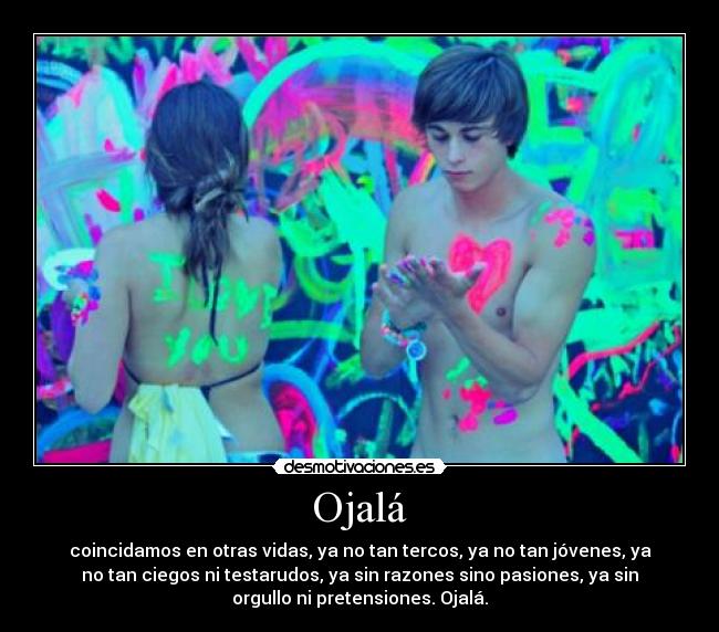 Ojalá - coincidamos en otras vidas, ya no tan tercos, ya no tan jóvenes, ya
no tan ciegos ni testarudos, ya sin razones sino pasiones, ya sin
orgullo ni pretensiones. Ojalá.