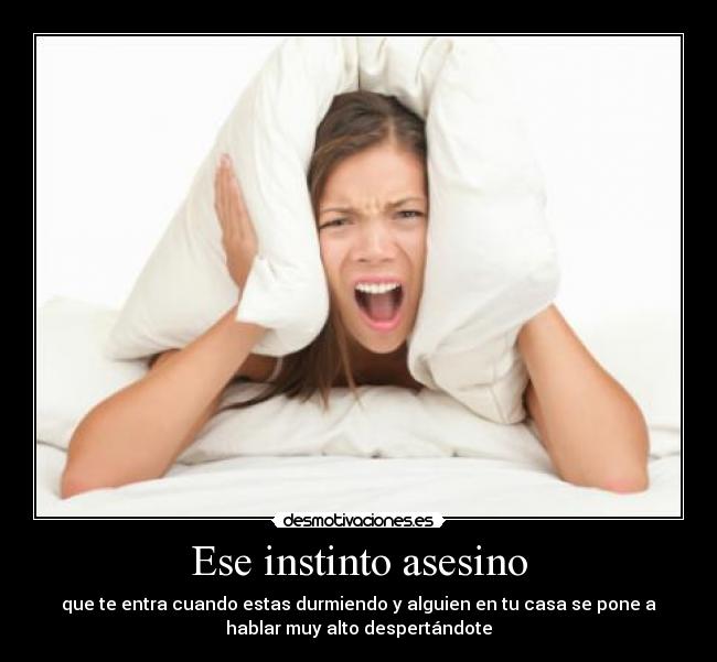 Ese instinto asesino - que te entra cuando estas durmiendo y alguien en tu casa se pone a
hablar muy alto despertándote