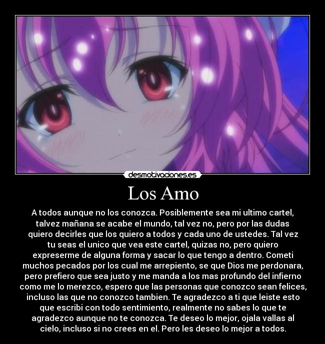 Los Amo - A todos aunque no los conozca. Posiblemente sea mi ultimo cartel,
talvez mañana se acabe el mundo, tal vez no, pero por las dudas
quiero decirles que los quiero a todos y cada uno de ustedes. Tal vez
tu seas el unico que vea este cartel, quizas no, pero quiero
expreserme de alguna forma y sacar lo que tengo a dentro. Cometi
muchos pecados por los cual me arrepiento, se que Dios me perdonara,
pero prefiero que sea justo y me manda a los mas profundo del infierno
como me lo merezco, espero que las personas que conozco sean felices,
incluso las que no conozco tambien. Te agradezco a ti que leiste esto
que escribi con todo sentimiento, realmente no sabes lo que te
agradezco aunque no te conozca. Te deseo lo mejor, ojala vallas al
cielo, incluso si no crees en el. Pero les deseo lo mejor a todos.