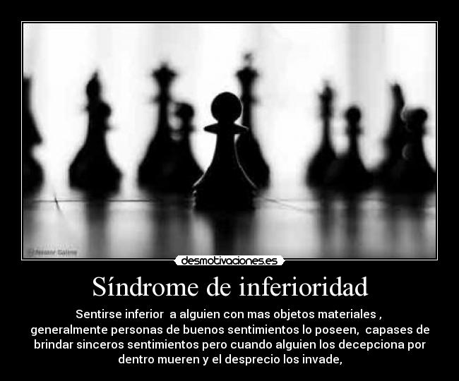 Síndrome de inferioridad - Sentirse inferior a alguien con mas objetos materiales ,
generalmente personas de buenos sentimientos lo poseen, capases de
brindar sinceros sentimientos pero cuando alguien los decepciona por
dentro mueren y el desprecio los invade,