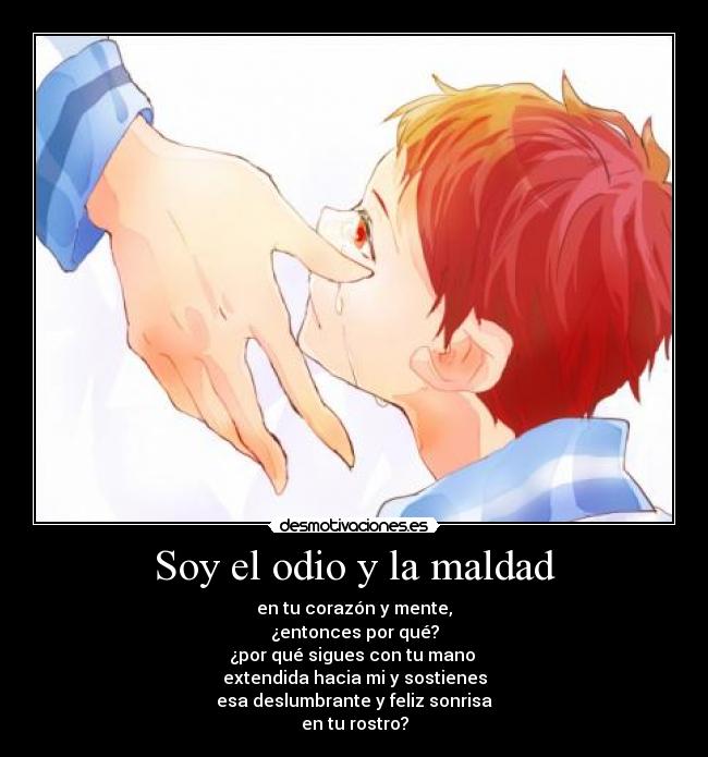 Soy el odio y la maldad - en tu corazón y mente,
¿entonces por qué?
¿por qué sigues con tu mano
extendida hacia mi y sostienes
esa deslumbrante y feliz sonrisa
en tu rostro?