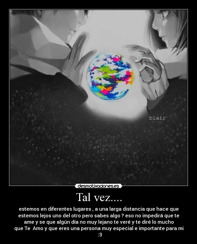 Tal vez.... - estemos en diferentes lugares , a una larga distancia que hace que
estemos lejos uno del otro pero sabes algo ? eso no impedirá que te
ame y se que algún día no muy lejano te veré y te diré lo mucho
que Te Amo y que eres una persona muy especial e importante para mi
♥ :3