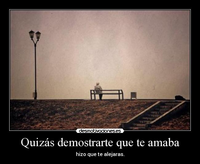 Quizás demostrarte que te amaba - hizo que te alejaras.