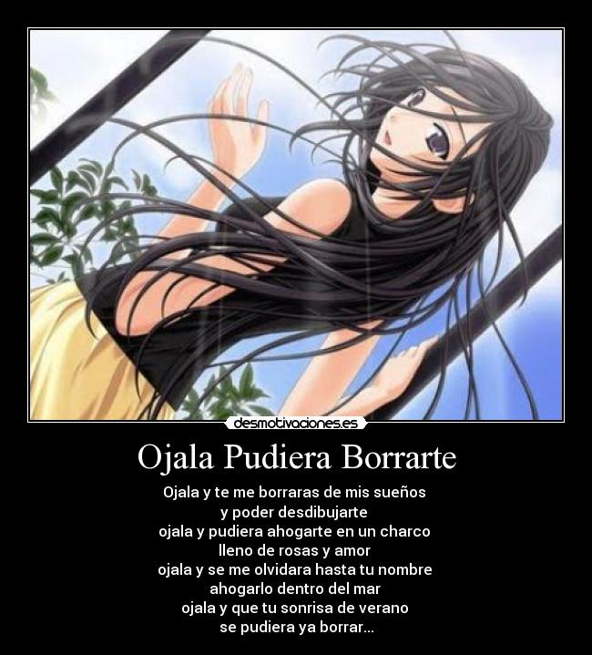 Ojala Pudiera Borrarte - Ojala y te me borraras de mis sueños
y poder desdibujarte
ojala y pudiera ahogarte en un charco
lleno de rosas y amor
ojala y se me olvidara hasta tu nombre
ahogarlo dentro del mar
ojala y que tu sonrisa de verano
se pudiera ya borrar...