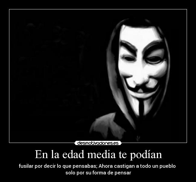 En la edad media te podían - fusilar por decir lo que pensabas; Ahora castigan a todo un pueblo 
solo por su forma de pensar