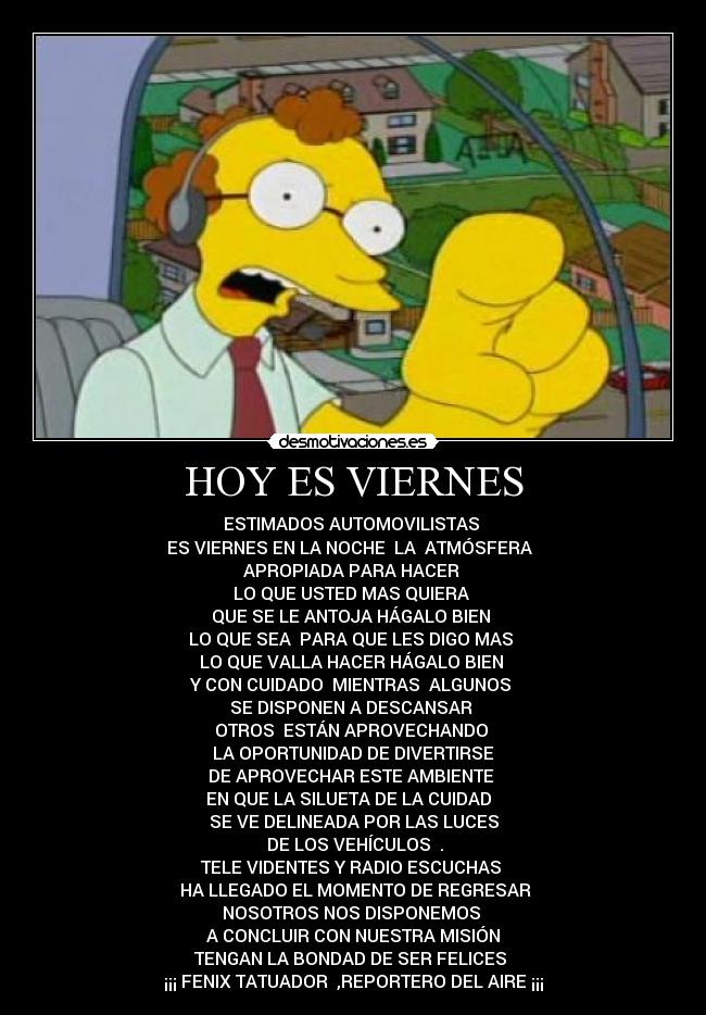 HOY ES VIERNES - ESTIMADOS AUTOMOVILISTAS
ES VIERNES EN LA NOCHE LA ATMÓSFERA
APROPIADA PARA HACER
LO QUE USTED MAS QUIERA
QUE SE LE ANTOJA HÁGALO BIEN
LO QUE SEA PARA QUE LES DIGO MAS
LO QUE VALLA HACER HÁGALO BIEN
Y CON CUIDADO MIENTRAS ALGUNOS
SE DISPONEN A DESCANSAR
OTROS ESTÁN APROVECHANDO
LA OPORTUNIDAD DE DIVERTIRSE
DE APROVECHAR ESTE AMBIENTE
EN QUE LA SILUETA DE LA CUIDAD
SE VE DELINEADA POR LAS LUCES
DE LOS VEHÍCULOS .
TELE VIDENTES Y RADIO ESCUCHAS
HA LLEGADO EL MOMENTO DE REGRESAR
NOSOTROS NOS DISPONEMOS
A CONCLUIR CON NUESTRA MISIÓN
TENGAN LA BONDAD DE SER FELICES
¡¡¡ FENIX TATUADOR ,REPORTERO DEL AIRE ¡¡¡