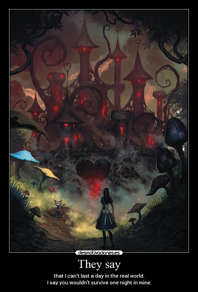 They say - that I cant last a day in the real world.
I say you wouldnt survive one night in mine.