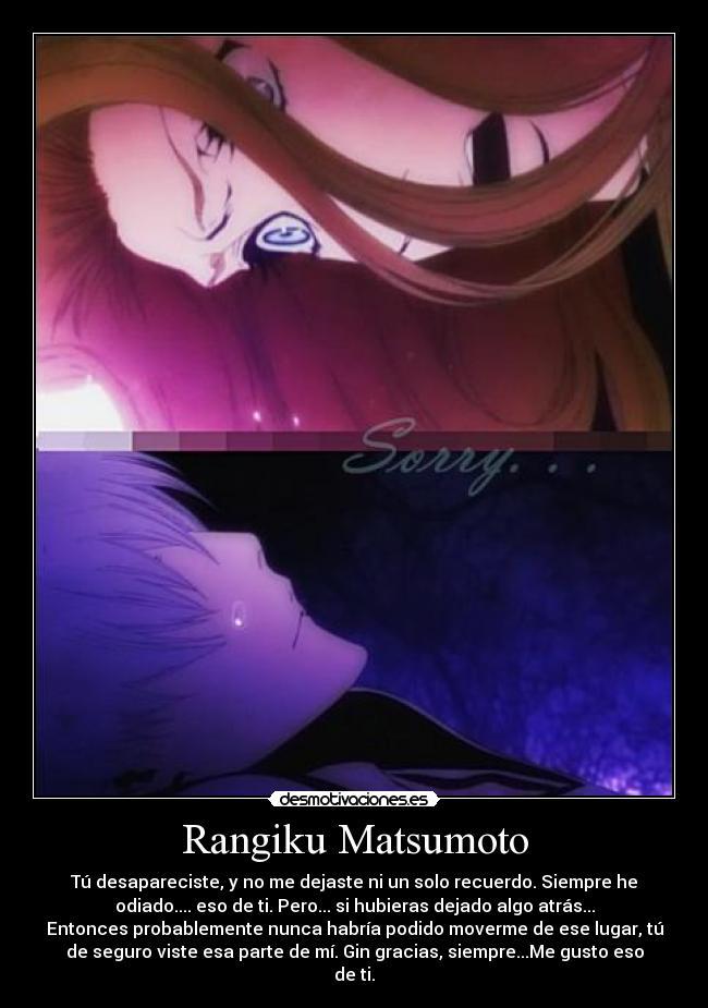 Rangiku Matsumoto - Tú desapareciste, y no me dejaste ni un solo recuerdo. Siempre he
odiado.... eso de ti. Pero... si hubieras dejado algo atrás...
Entonces probablemente nunca habría podido moverme de ese lugar, tú
de seguro viste esa parte de mí. Gin gracias, siempre...Me gusto eso
de ti.