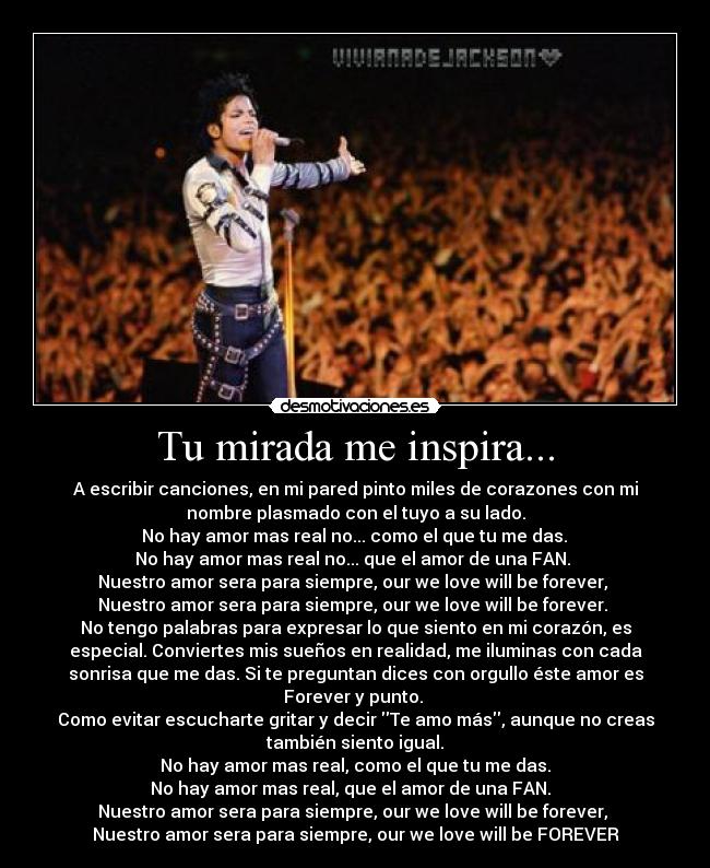 Tu mirada me inspira... - A escribir canciones, en mi pared pinto miles de corazones con mi
nombre plasmado con el tuyo a su lado.
 No hay amor mas real no... como el que tu me das. 
No hay amor mas real no... que el amor de una FAN. 
Nuestro amor sera para siempre, our we love will be forever, 
Nuestro amor sera para siempre, our we love will be forever. 
No tengo palabras para expresar lo que siento en mi corazón, es
especial. Conviertes mis sueños en realidad, me iluminas con cada
sonrisa que me das. Si te preguntan dices con orgullo éste amor es
Forever y punto. 
Como evitar escucharte gritar y decir Te amo más, aunque no creas
también siento igual.
No hay amor mas real, como el que tu me das.
No hay amor mas real, que el amor de una FAN.  
Nuestro amor sera para siempre, our we love will be forever, 
Nuestro amor sera para siempre, our we love will be FOREVER♥