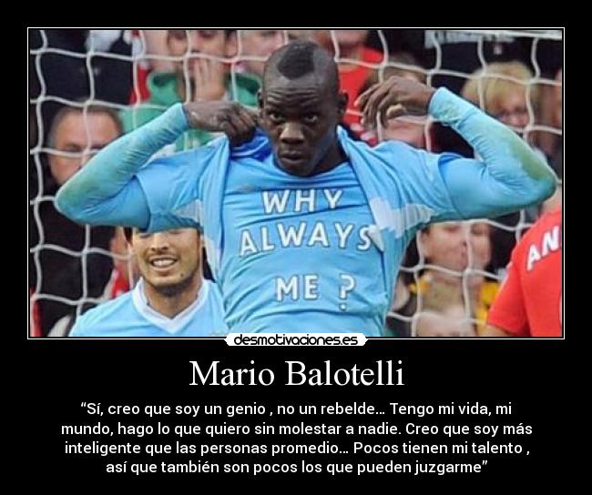 Mario Balotelli - “Sí, creo que soy un genio , no un rebelde… Tengo mi vida, mi
mundo, hago lo que quiero sin molestar a nadie. Creo que soy más
inteligente que las personas promedio… Pocos tienen mi talento ,
así que también son pocos los que pueden juzgarme”