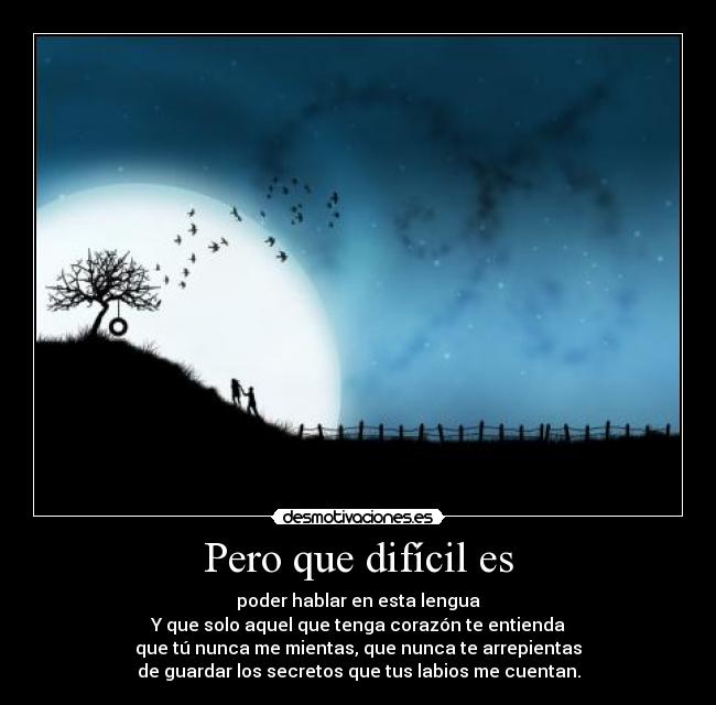 Pero que difícil es - poder hablar en esta lengua
Y que solo aquel que tenga corazón te entienda
que tú nunca me mientas, que nunca te arrepientas
de guardar los secretos que tus labios me cuentan.