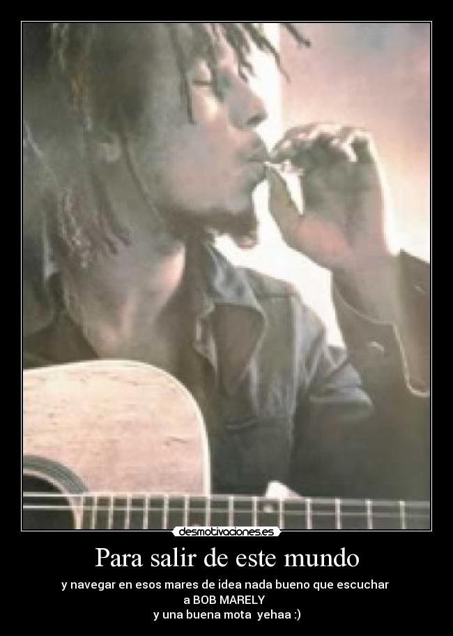 Para salir de este mundo - y navegar en esos mares de idea nada bueno que escuchar 
a BOB MARELY  
y una buena mota  yehaa :)