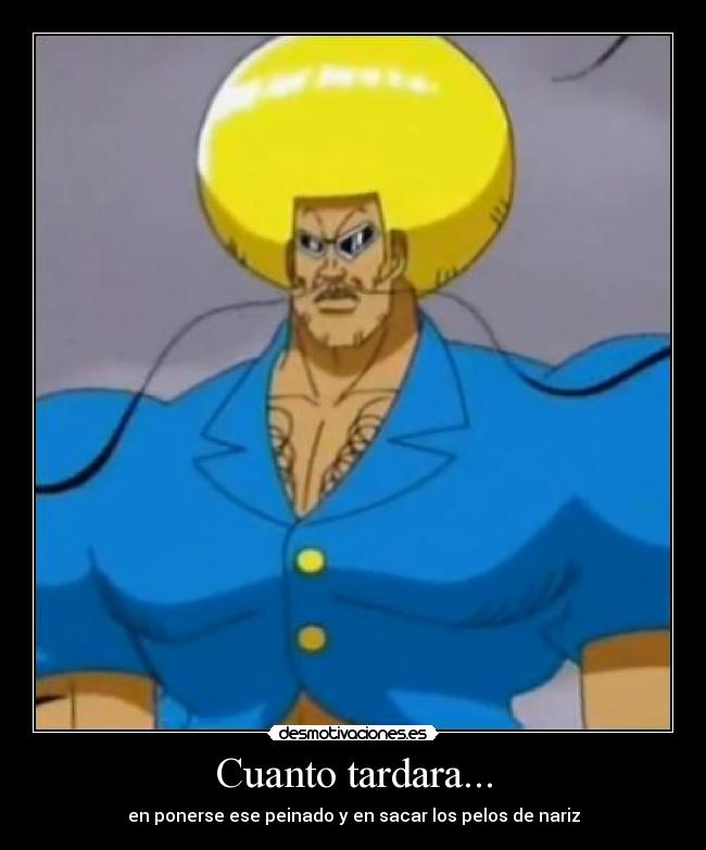 Cuanto tardara... - en ponerse ese peinado y en sacar los pelos de nariz