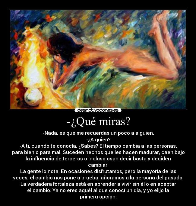 -¿Qué miras? - -Nada, es que me recuerdas un poco a alguien.
-¿A quién?
-A ti, cuando te conocía. ¿Sabes? El tiempo cambia a las personas,
para bien o para mal. Suceden hechos que les hacen madurar, caen bajo
la influencia de terceros o incluso osan decir basta y deciden
cambiar.
La gente lo nota. En ocasiones disfrutamos, pero la mayoría de las
veces, el cambio nos pone a prueba: añoramos a la persona del pasado.
La verdadera fortaleza está en aprender a vivir sin él o en aceptar
el cambio. Ya no eres aquél al que conocí un día, y yo elijo la
primera opción.